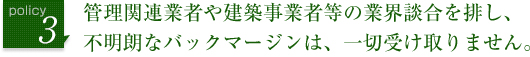 管理関連業者や建築事業者等の業界談合を排し、不明朗なバックマージンは、一切受け取りません。